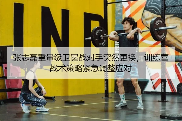 张志磊重量级卫冕战对手突然更换，训练营战术策略紧急调整应对
